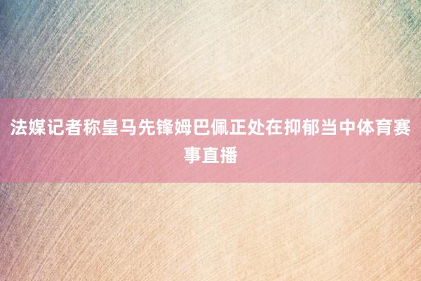 法媒记者称皇马先锋姆巴佩正处在抑郁当中体育赛事直播
