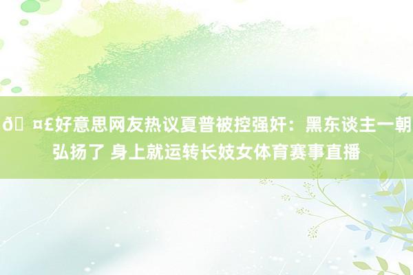 🤣好意思网友热议夏普被控强奸：黑东谈主一朝弘扬了 身上就运转
