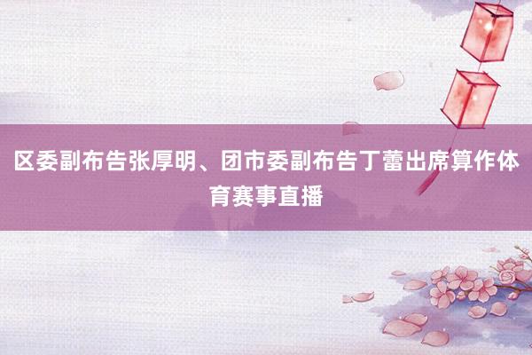 区委副布告张厚明、团市委副布告丁蕾出席算作体育赛事直播