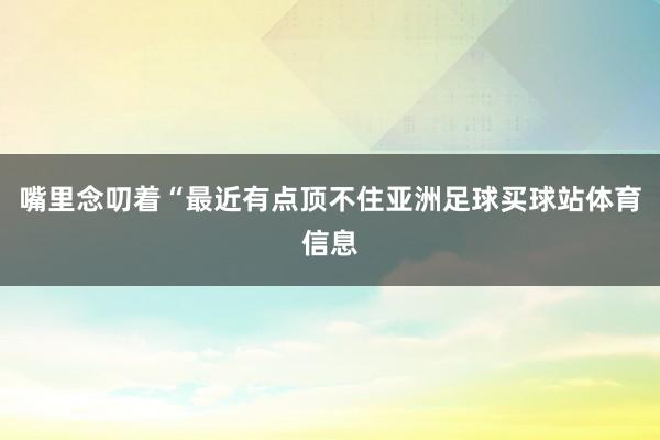 嘴里念叨着“最近有点顶不住亚洲足球买球站体育信息