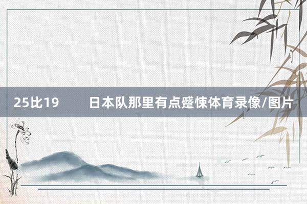 25比19 日本队那里有点蹙悚体育录像/图片