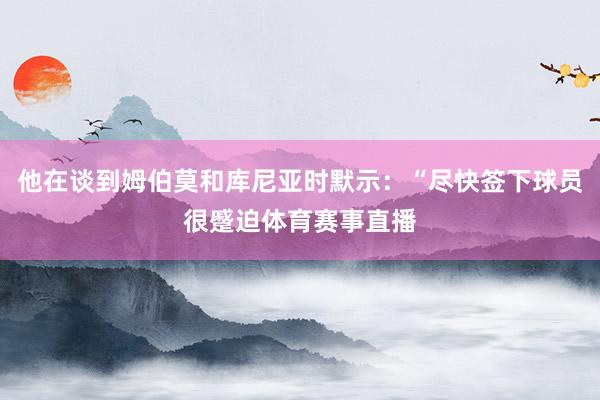 他在谈到姆伯莫和库尼亚时默示:“尽快签下球员很蹙迫体育赛事直播