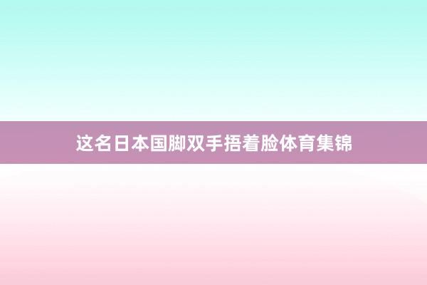这名日本国脚双手捂着脸体育集锦