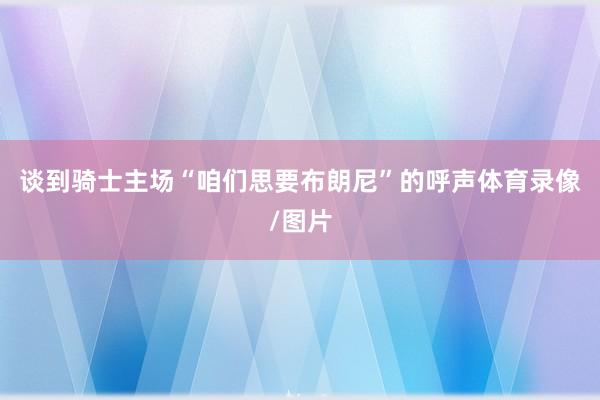 谈到骑士主场“咱们思要布朗尼”的呼声体育录像/图片