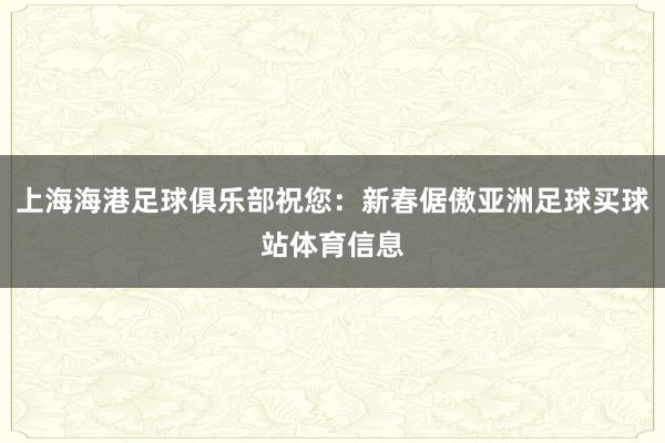 上海海港足球俱乐部祝您:新春倨傲亚洲足球买球站体育信息