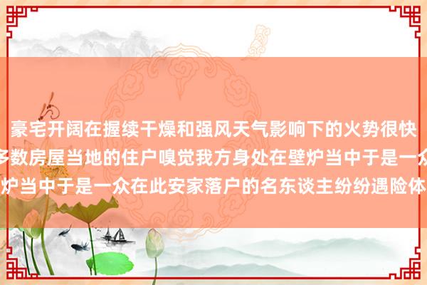 豪宅开阔在握续干燥和强风天气影响下的火势很快便吞没了这个社区绝大多数房屋当地的住户嗅觉我方身处在壁炉当中于是一众在此安家落户的名东谈主纷纷遇险体育赛事直播