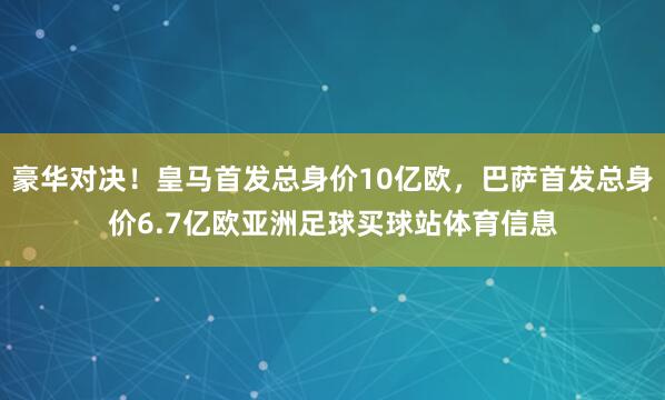 豪华对决！皇马首发总身价10亿欧，巴萨首发总身价6.7亿欧亚洲足球买球站体育信息