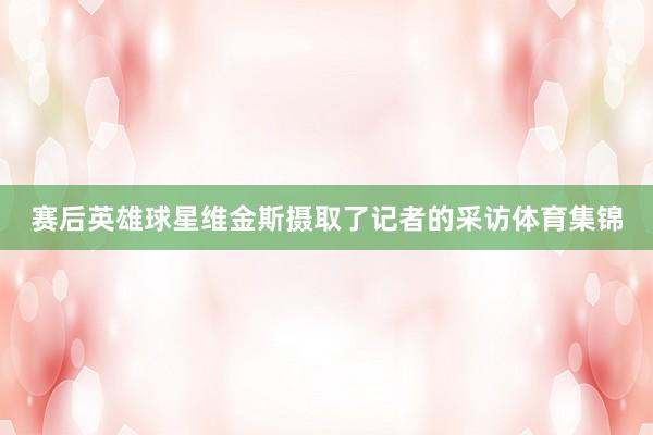 赛后英雄球星维金斯摄取了记者的采访体育集锦