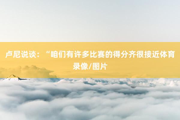 卢尼说谈：“咱们有许多比赛的得分齐很接近体育录像/图片