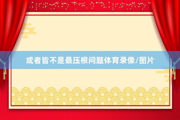或者皆不是最压根问题体育录像/图片