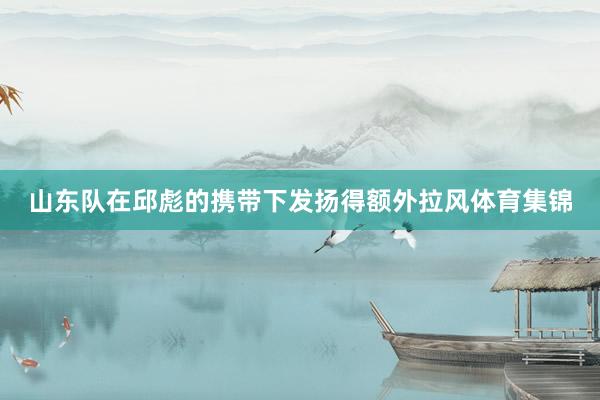 山东队在邱彪的携带下发扬得额外拉风体育集锦