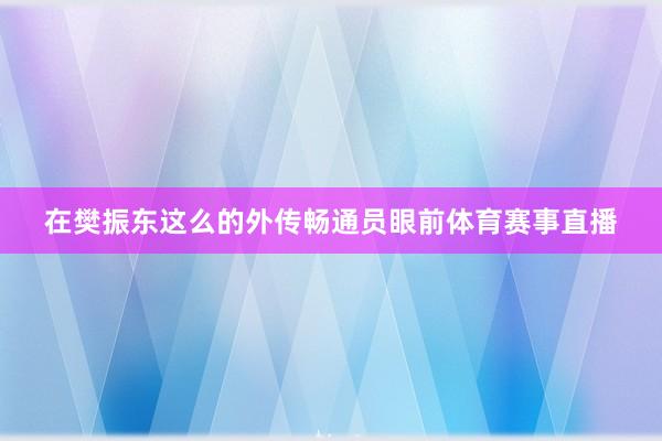 在樊振东这么的外传畅通员眼前体育赛事直播