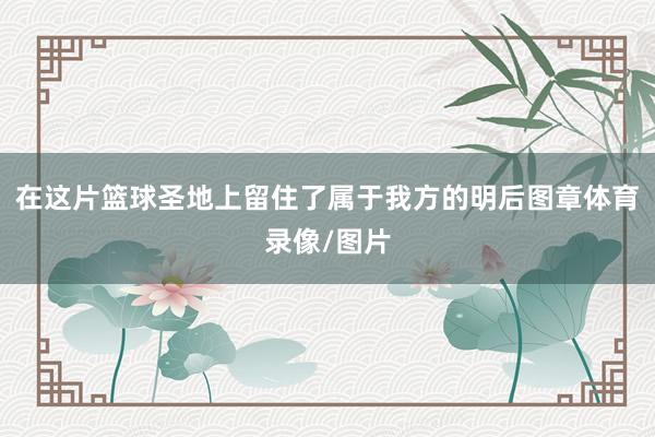 在这片篮球圣地上留住了属于我方的明后图章体育录像/图片