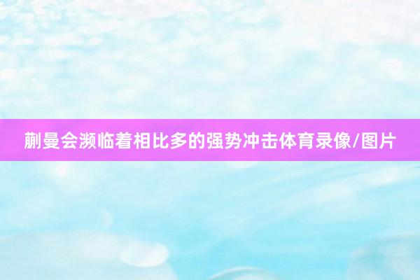 蒯曼会濒临着相比多的强势冲击体育录像/图片