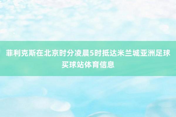 菲利克斯在北京时分凌晨5时抵达米兰城亚洲足球买球站体育信息