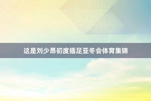 这是刘少昂初度插足亚冬会体育集锦