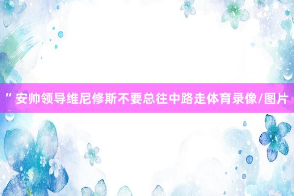 ”安帅领导维尼修斯不要总往中路走体育录像/图片