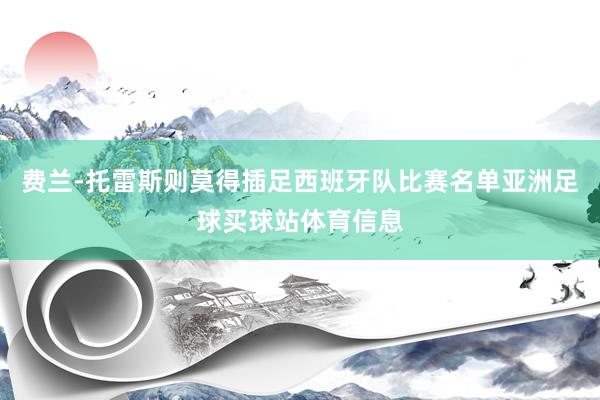 费兰-托雷斯则莫得插足西班牙队比赛名单亚洲足球买球站体育信息