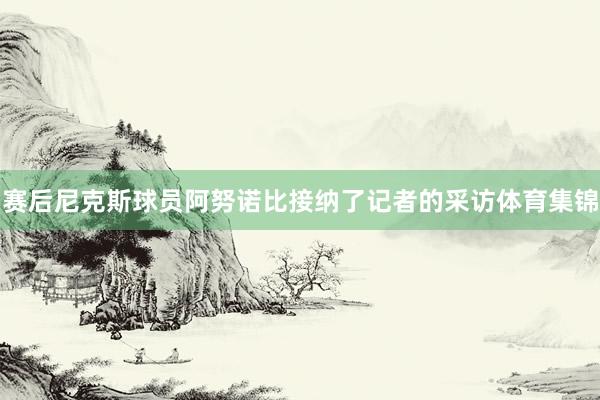 赛后尼克斯球员阿努诺比接纳了记者的采访体育集锦
