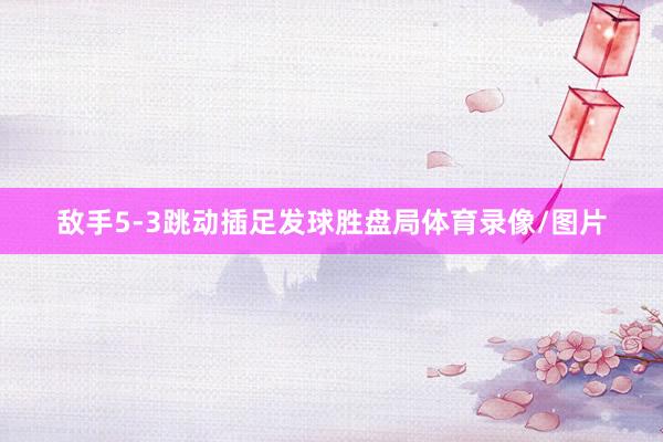 敌手5-3跳动插足发球胜盘局体育录像/图片