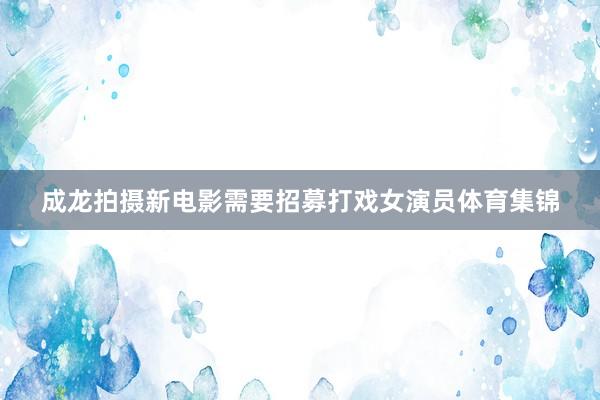 成龙拍摄新电影需要招募打戏女演员体育集锦