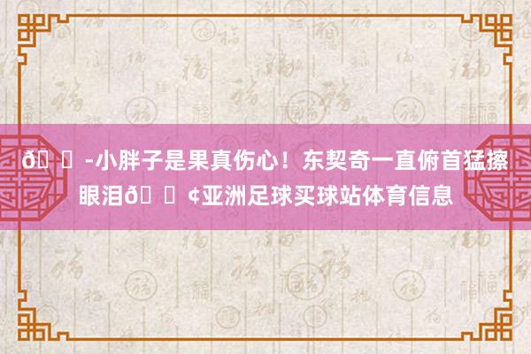 😭小胖子是果真伤心！东契奇一直俯首猛擦眼泪😢亚洲足球买球站体育信息