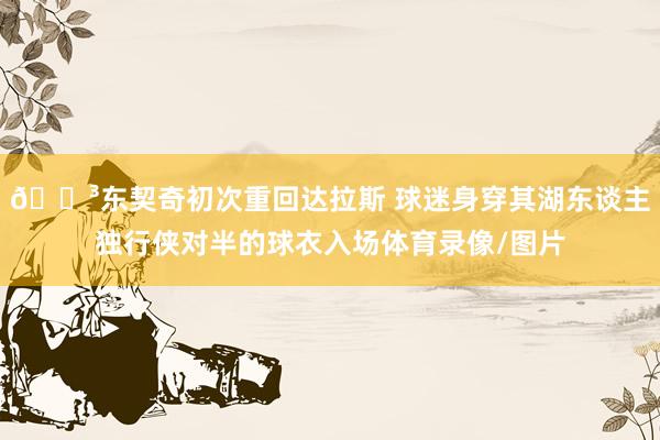 😳东契奇初次重回达拉斯 球迷身穿其湖东谈主独行侠对半的球衣入场体育录像/图片