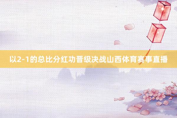 以2-1的总比分红功晋级决战山西体育赛事直播