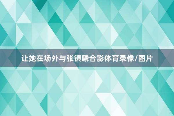 让她在场外与张镇麟合影体育录像/图片