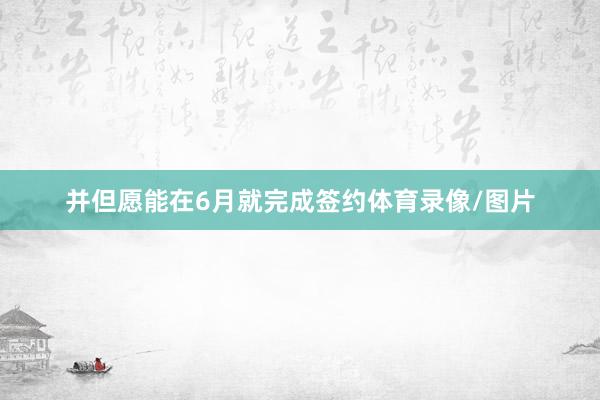 并但愿能在6月就完成签约体育录像/图片