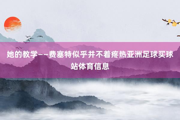 她的教学——费塞特似乎并不着疼热亚洲足球买球站体育信息