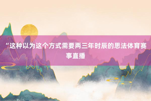 “这种以为这个方式需要两三年时辰的思法体育赛事直播