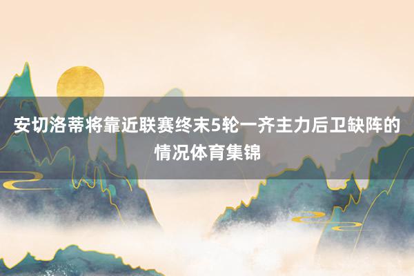 安切洛蒂将靠近联赛终末5轮一齐主力后卫缺阵的情况体育集锦