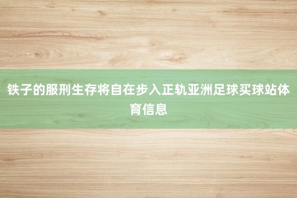 铁子的服刑生存将自在步入正轨亚洲足球买球站体育信息