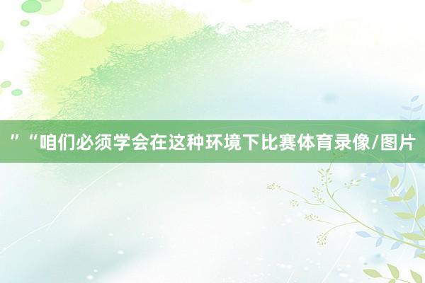 ”“咱们必须学会在这种环境下比赛体育录像/图片
