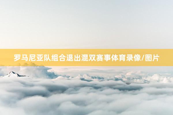 罗马尼亚队组合退出混双赛事体育录像/图片