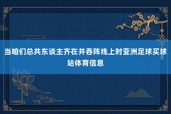 当咱们总共东谈主齐在并吞阵线上时亚洲足球买球站体育信息