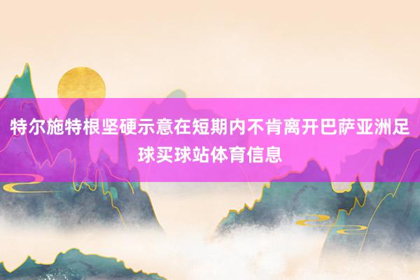 特尔施特根坚硬示意在短期内不肯离开巴萨亚洲足球买球站体育信息