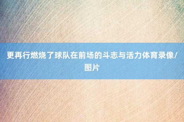 更再行燃烧了球队在前场的斗志与活力体育录像/图片