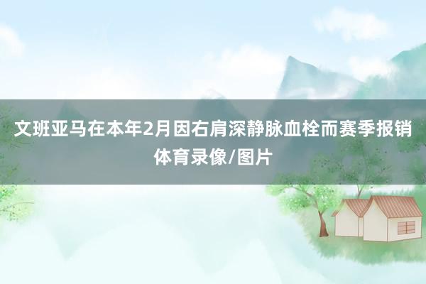 文班亚马在本年2月因右肩深静脉血栓而赛季报销体育录像/图片