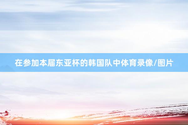 在参加本届东亚杯的韩国队中体育录像/图片