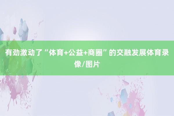 有劲激动了“体育+公益+商圈”的交融发展体育录像/图片