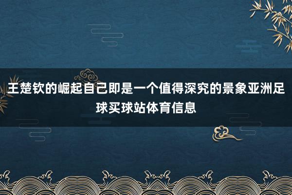 王楚钦的崛起自己即是一个值得深究的景象亚洲足球买球站体育信息