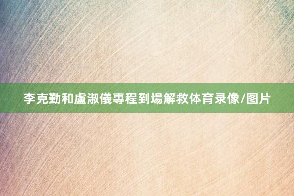 李克勤和盧淑儀專程到場解救体育录像/图片