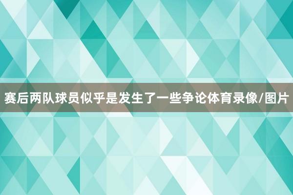 赛后两队球员似乎是发生了一些争论体育录像/图片