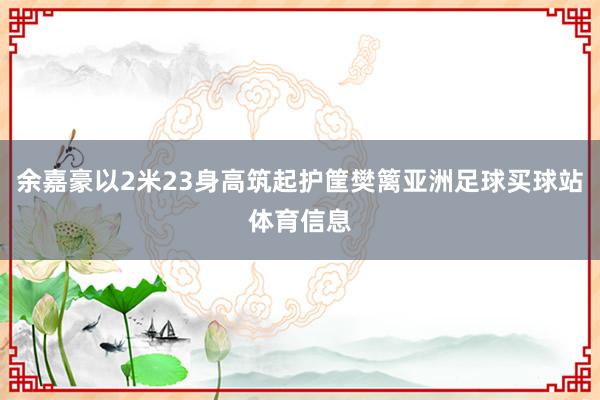 余嘉豪以2米23身高筑起护筐樊篱亚洲足球买球站体育信息
