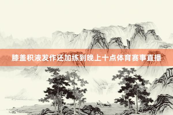 膝盖积液发作还加练到晚上十点体育赛事直播