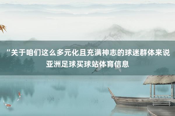 “关于咱们这么多元化且充满神志的球迷群体来说亚洲足球买球站体育信息