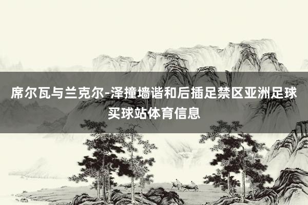 席尔瓦与兰克尔-泽撞墙谐和后插足禁区亚洲足球买球站体育信息