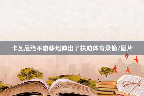 卡瓦尼绝不游移地伸出了扶助体育录像/图片